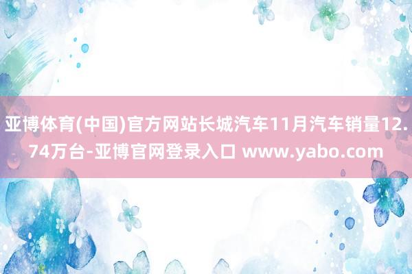 亚博体育(中国)官方网站长城汽车11月汽车销量12.74万台-亚博官网登录入口 www.yabo.com