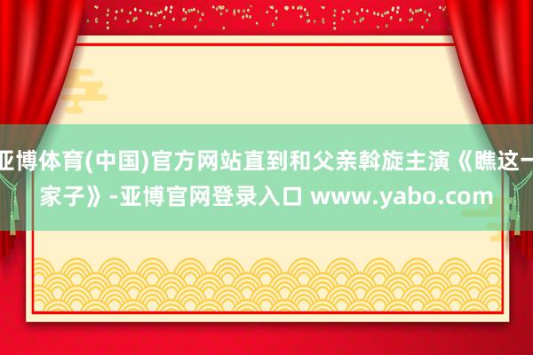 亚博体育(中国)官方网站直到和父亲斡旋主演《瞧这一家子》-亚博官网登录入口 www.yabo.com