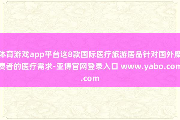 体育游戏app平台这8款国际医疗旅游居品针对国外糜费者的医疗需求-亚博官网登录入口 www.yabo.com