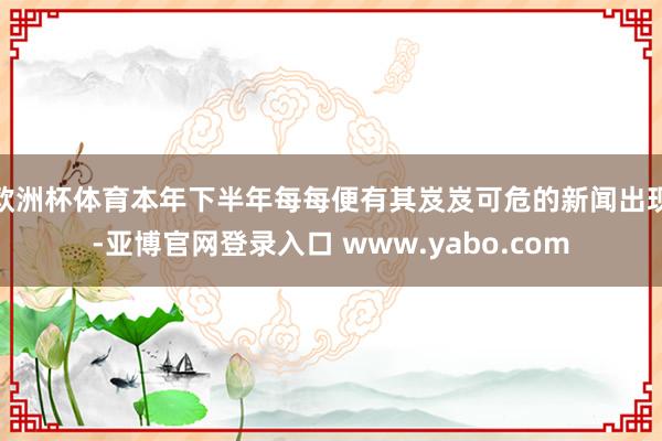 欧洲杯体育本年下半年每每便有其岌岌可危的新闻出现-亚博官网登录入口 www.yabo.com