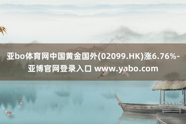 亚bo体育网中国黄金国外(02099.HK)涨6.76%-亚博官网登录入口 www.yabo.com