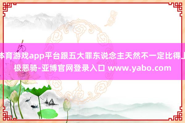 体育游戏app平台跟五大罪东说念主天然不一定比得上极恶骑-亚博官网登录入口 www.yabo.com