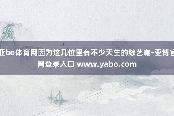 亚bo体育网因为这几位里有不少天生的综艺咖-亚博官网登录入口 www.yabo.com
