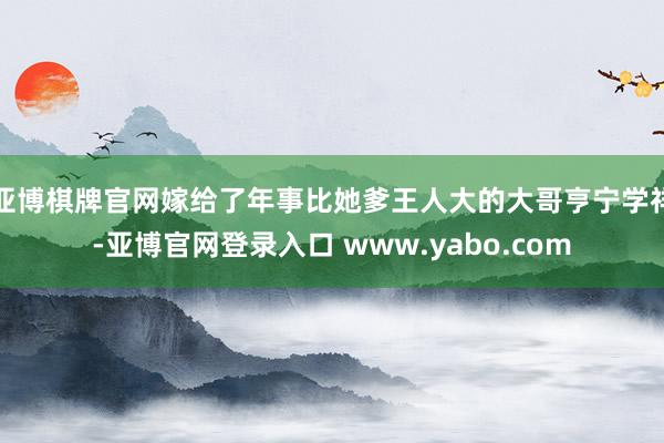 亚博棋牌官网嫁给了年事比她爹王人大的大哥亨宁学祥-亚博官网登录入口 www.yabo.com