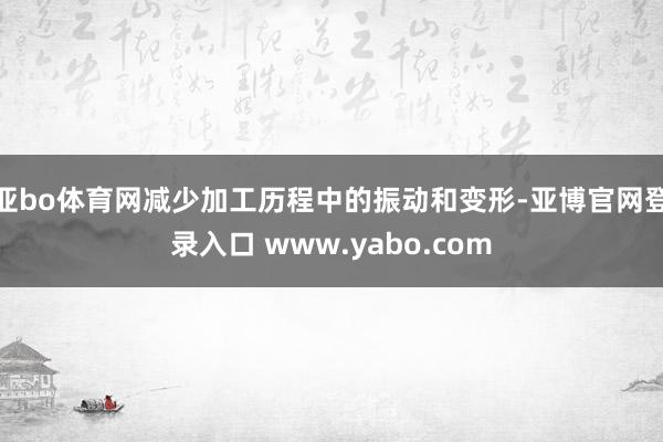 亚bo体育网减少加工历程中的振动和变形-亚博官网登录入口 www.yabo.com
