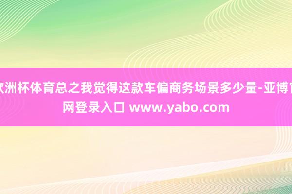 欧洲杯体育总之我觉得这款车偏商务场景多少量-亚博官网登录入口 www.yabo.com