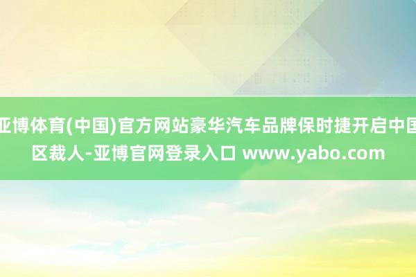 亚博体育(中国)官方网站豪华汽车品牌保时捷开启中国区裁人-亚博官网登录入口 www.yabo.com