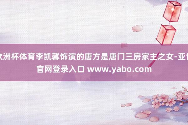 欧洲杯体育李凯馨饰演的唐方是唐门三房家主之女-亚博官网登录入口 www.yabo.com