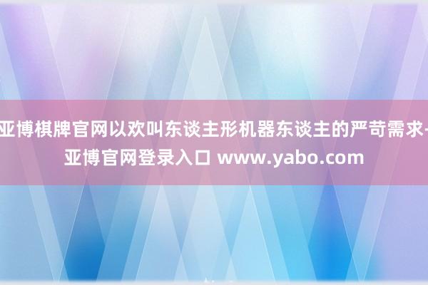 亚博棋牌官网以欢叫东谈主形机器东谈主的严苛需求-亚博官网登录入口 www.yabo.com