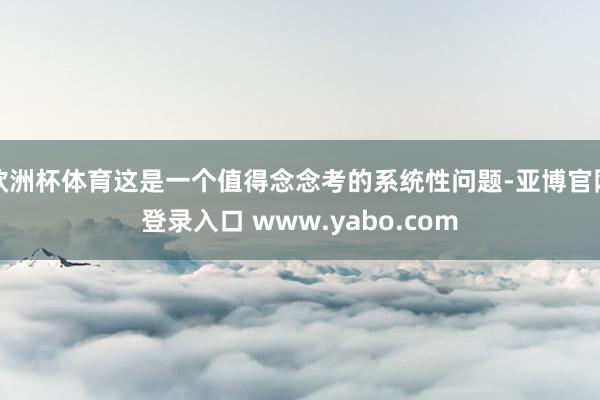 欧洲杯体育这是一个值得念念考的系统性问题-亚博官网登录入口 www.yabo.com