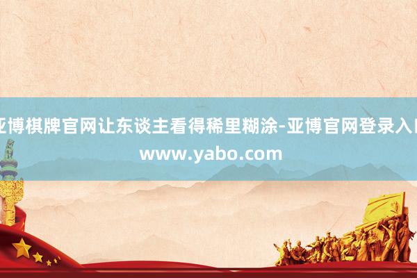 亚博棋牌官网让东谈主看得稀里糊涂-亚博官网登录入口 www.yabo.com