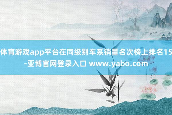 体育游戏app平台在同级别车系销量名次榜上排名15-亚博官网登录入口 www.yabo.com