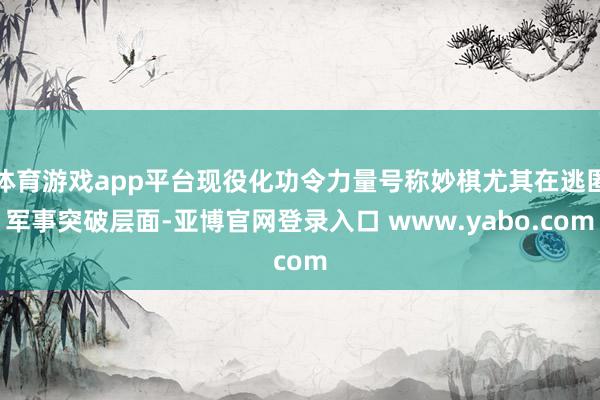 体育游戏app平台现役化功令力量号称妙棋尤其在逃匿军事突破层面-亚博官网登录入口 www.yabo.com