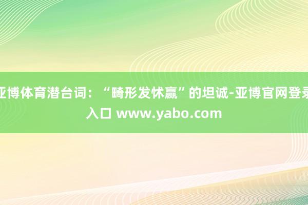 亚博体育潜台词：“畸形发怵赢”的坦诚-亚博官网登录入口 www.yabo.com