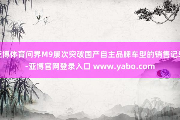 亚博体育问界M9屡次突破国产自主品牌车型的销售记录-亚博官网登录入口 www.yabo.com
