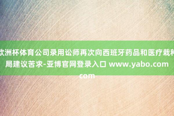 欧洲杯体育公司录用讼师再次向西班牙药品和医疗栽种局建议苦求-亚博官网登录入口 www.yabo.com