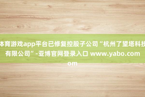 体育游戏app平台已修复控股子公司“杭州了望塔科技有限公司”-亚博官网登录入口 www.yabo.com