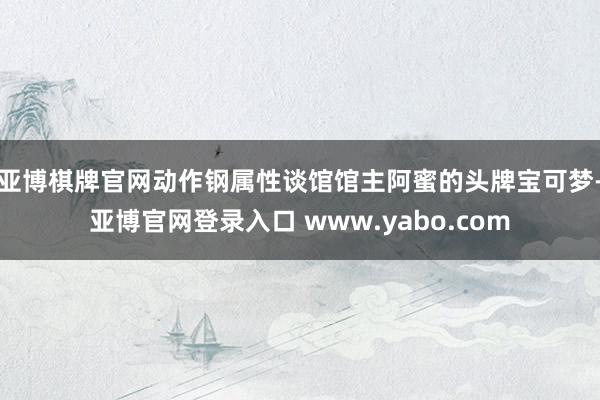 亚博棋牌官网动作钢属性谈馆馆主阿蜜的头牌宝可梦-亚博官网登录入口 www.yabo.com