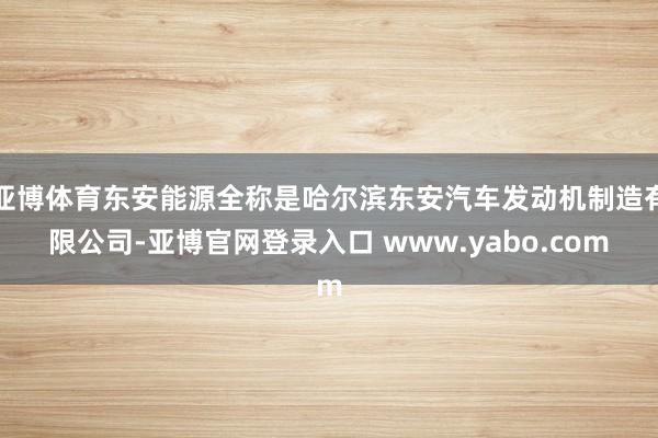 亚博体育东安能源全称是哈尔滨东安汽车发动机制造有限公司-亚博官网登录入口 www.yabo.com