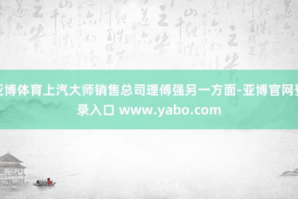 亚博体育上汽大师销售总司理傅强另一方面-亚博官网登录入口 www.yabo.com