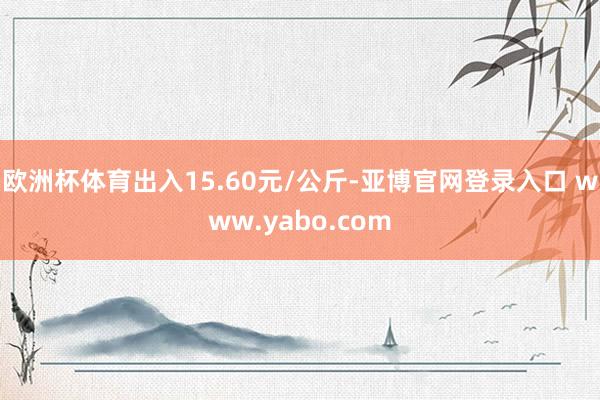 欧洲杯体育出入15.60元/公斤-亚博官网登录入口 www.yabo.com