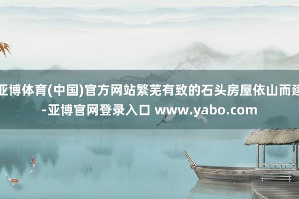 亚博体育(中国)官方网站繁芜有致的石头房屋依山而建-亚博官网登录入口 www.yabo.com