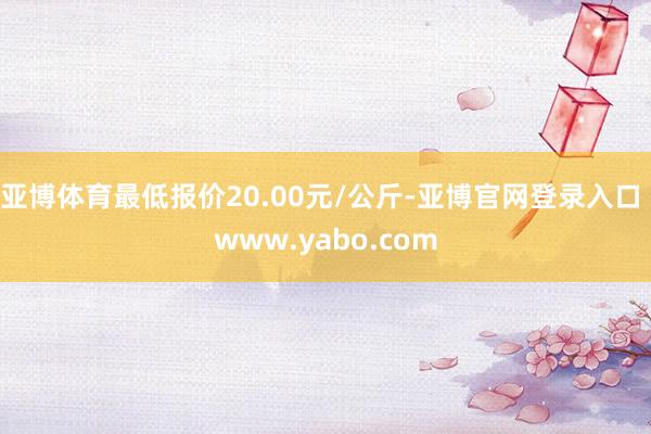 亚博体育最低报价20.00元/公斤-亚博官网登录入口 www.yabo.com