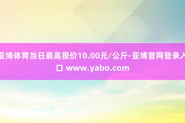 亚博体育当日最高报价10.00元/公斤-亚博官网登录入口 www.yabo.com