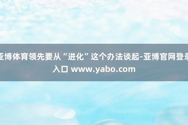 亚博体育领先要从“进化”这个办法谈起-亚博官网登录入口 www.yabo.com