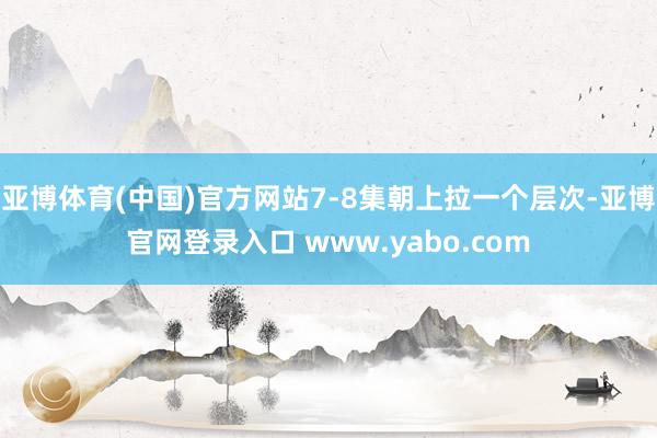 亚博体育(中国)官方网站7-8集朝上拉一个层次-亚博官网登录入口 www.yabo.com