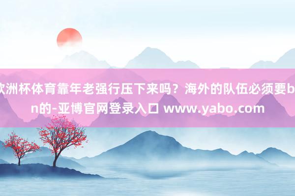 欧洲杯体育靠年老强行压下来吗？海外的队伍必须要ban的-亚博官网登录入口 www.yabo.com