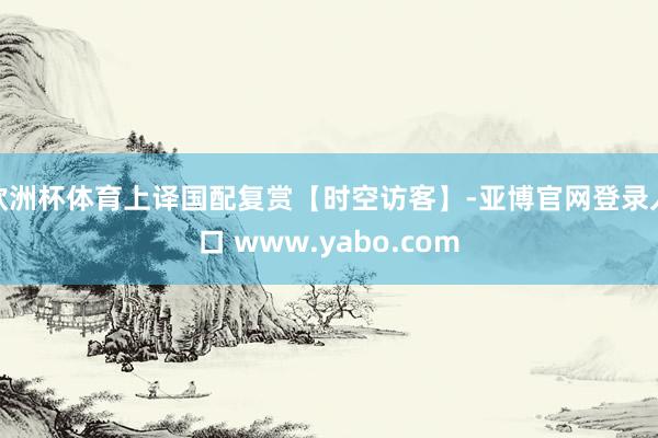 欧洲杯体育上译国配复赏【时空访客】-亚博官网登录入口 www.yabo.com