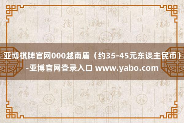 亚博棋牌官网000越南盾(约35-45元东谈主民币)-亚博官网登录入口 www.yabo.com