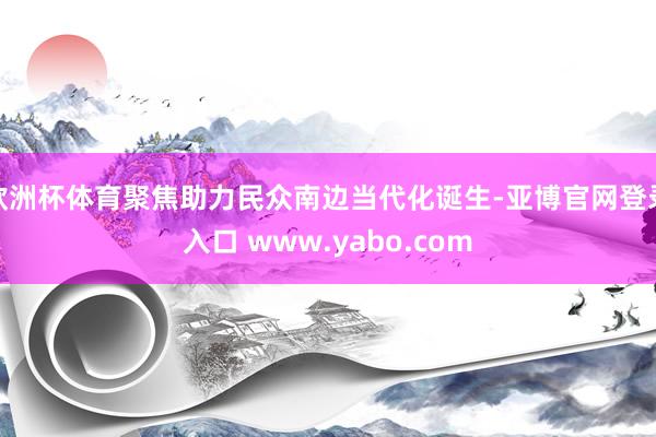 欧洲杯体育聚焦助力民众南边当代化诞生-亚博官网登录入口 www.yabo.com