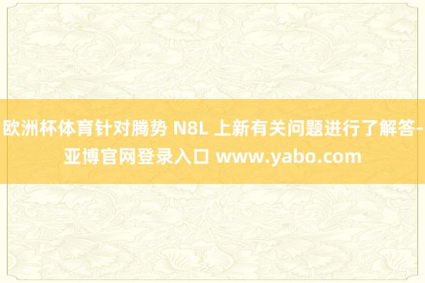 欧洲杯体育针对腾势 N8L 上新有关问题进行了解答-亚博官网登录入口 www.yabo.com