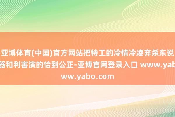 亚博体育(中国)官方网站把特工的冷情冷凌弃杀东说念主机器和利害演的恰到公正-亚博官网登录入口 www.yabo.com