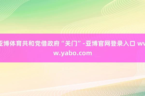 亚博体育共和党借政府“关门”-亚博官网登录入口 www.yabo.com