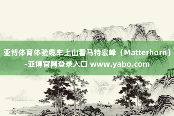 亚博体育体验缆车上山看马特宏峰（Matterhorn）-亚博官网登录入口 www.yabo.com