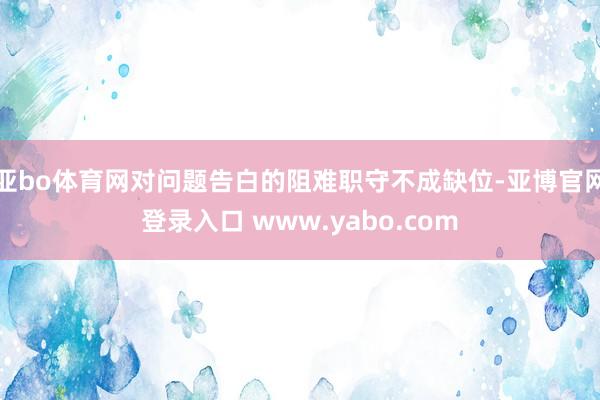 亚bo体育网对问题告白的阻难职守不成缺位-亚博官网登录入口 www.yabo.com