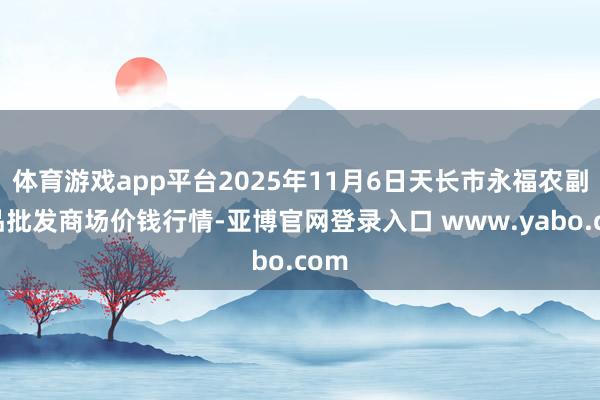 体育游戏app平台2025年11月6日天长市永福农副居品批发商场价钱行情-亚博官网登录入口 www.yabo.com