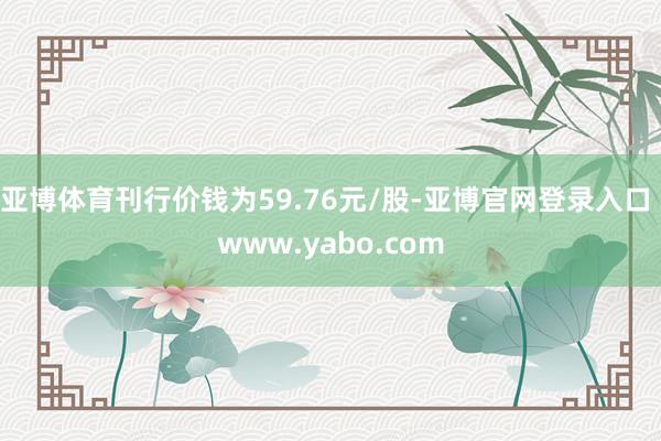 亚博体育刊行价钱为59.76元/股-亚博官网登录入口 www.yabo.com