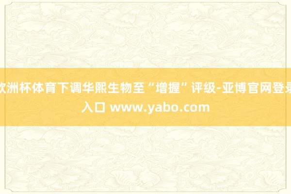 欧洲杯体育下调华熙生物至“增握”评级-亚博官网登录入口 www.yabo.com
