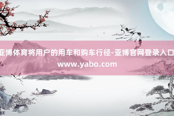 亚博体育将用户的用车和购车行径-亚博官网登录入口 www.yabo.com