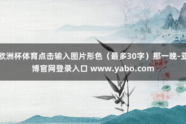 欧洲杯体育点击输入图片形色（最多30字）那一晚-亚博官网登录入口 www.yabo.com