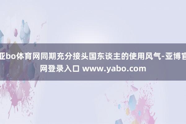亚bo体育网同期充分接头国东谈主的使用风气-亚博官网登录入口 www.yabo.com