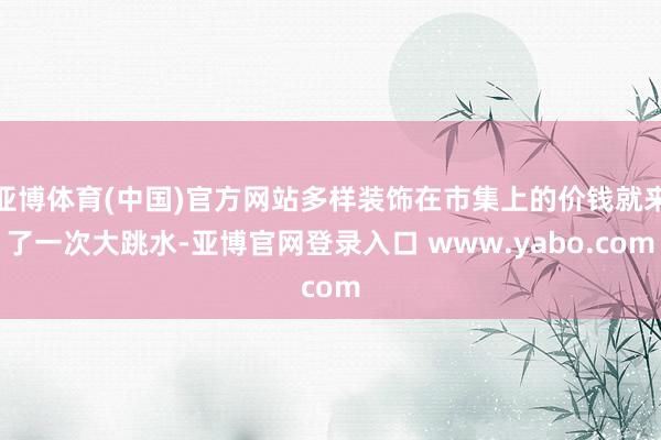 亚博体育(中国)官方网站多样装饰在市集上的价钱就来了一次大跳水-亚博官网登录入口 www.yabo.com