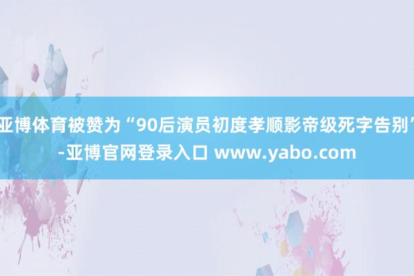 亚博体育被赞为“90后演员初度孝顺影帝级死字告别”-亚博官网登录入口 www.yabo.com