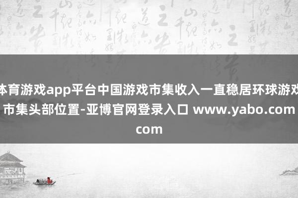 体育游戏app平台中国游戏市集收入一直稳居环球游戏市集头部位置-亚博官网登录入口 www.yabo.com
