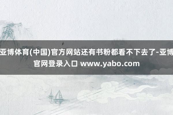 亚博体育(中国)官方网站还有书粉都看不下去了-亚博官网登录入口 www.yabo.com