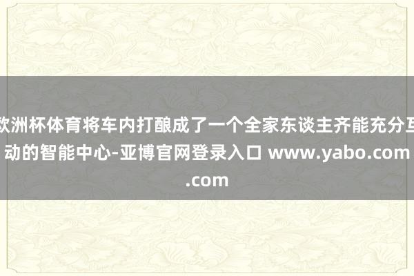 欧洲杯体育将车内打酿成了一个全家东谈主齐能充分互动的智能中心-亚博官网登录入口 www.yabo.com